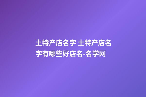 土特产店名字 土特产店名字有哪些好店名-名学网